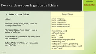 Pr. A.SADIQ
Exercice: classe pour la gestion de fichiers
64
Gestionde fichiers
CHAPITREVI
• Créer la classe Fichier Classe: Fichier
private String nom;
private FileWriter fw;
private FileReader fr;
private BufferedReader br;
private BufferedWriter bw;
Fichier(String nom)
getNom(): String
creer () : void
ouvrir () : void
ecrireLigne(String ligne) :void
lireFichier(): void
lireLigne(int numeroLigne):String
supprimeLigne(int numeroLigne) :void
fermer(): void
Utiliez :
FileWriter (String Nom_fichier) :créer un
fichier pour l’écriture
FileReader (String Nom_fichier) : pour la
lecture d’un fichier
BufferedReader (FileReader fr) : temporaire
vers FileReader
BufferedWriter (FileWriter fw) : temporaire
vers FileWriter
 