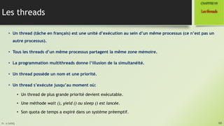 Pr. A.SADIQ
Les threads
• Un thread (tâche en français) est une unité d’exécution au sein d’un même processus (ce n’est pas un
autre processus).
• Tous les threads d’un même processus partagent la même zone mémoire.
• La programmation multithreads donne l’illusion de la simultanéité.
• Un thread possède un nom et une priorité.
• Un thread s’exécute jusqu’au moment où:
• Un thread de plus grande priorité devient exécutable.
• Une méthode wait (), yield () ou sleep () est lancée.
• Son quota de temps a expiré dans un système préemptif.
66
Lesthreads
CHAPITREVII
 