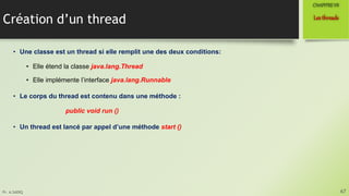 Pr. A.SADIQ
Création d’un thread
• Une classe est un thread si elle remplit une des deux conditions:
• Elle étend la classe java.lang.Thread
• Elle implémente l’interface java.lang.Runnable
• Le corps du thread est contenu dans une méthode :
public void run ()
• Un thread est lancé par appel d’une méthode start ()
67
Lesthreads
CHAPITREVII
 