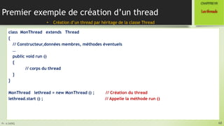 Pr. A.SADIQ
Premier exemple de création d’un thread
class MonThread extends Thread
{
// Constructeur,données membres, méthodes éventuels
…
public void run ()
{
// corps du thread
}
}
MonThread lethread = new MonThread () ; // Création du thread
lethread.start () ; // Appelle la méthode run ()
68
Lesthreads
CHAPITREVII
• Création d’un thread par héritage de la classe Thread
 