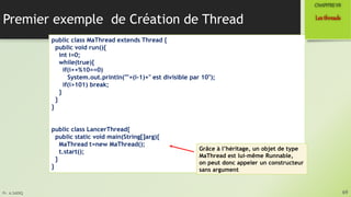 Pr. A.SADIQ
Premier exemple de Création de Thread
69
Lesthreads
CHAPITREVII
public class MaThread extends Thread {
public void run(){
int i=0;
while(true){
if(i++%10==0)
System.out.println(""+(i-1)+" est divisible par 10");
if(i>101) break;
}
}
}
public class LancerThread{
public static void main(String[]arg){
MaThread t=new MaThread();
t.start();
}
}
Grâce à l’héritage, un objet de type
MaThread est lui-même Runnable,
on peut donc appeler un constructeur
sans argument
 