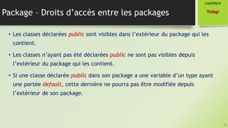 Package – Droits d’accès entre les packages
• Les classes déclarées public sont visibles dans l’extérieur du package qui les
contient.
• Les classes n’ayant pas été déclarées public ne sont pas visibles depuis
l’extérieur du package qui les contient.
• Si une classe déclarée public dans son package a une variable d’un type ayant
une portée default, cette dernière ne pourra pas être modifiée depuis
l’extérieur de son package.
7
Package
CHAPITREIV
 