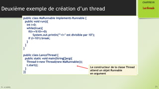 Pr. A.SADIQ
Deuxième exemple de création d’un thread
71
Lesthreads
CHAPITREVII
public class MaRunnable implements Runnable {
public void run(){
int i=0;
while(true){
if(i++%10==0)
System.out.println(""+i+" est divisible par 10");
if (i>101) break;
}
}
}
public class LanceThread {
public static void main(String[]arg){
Thread t=new Thread(new MaRunnable());
t.start();
}
}}
Le constructeur de la classe Thread
attend un objet Runnable
en argument
 