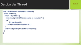 Pr. A.SADIQ
Gestion des Thread
74
Les threads
Programmation JAVA
class FileSecondaire implements Runnable{
public void run(){
for(int i=0;i<40;i++){
System.out.println("File secondaire en execution "+i);
try{
Thread.sleep(10);
} catch (InterruptedException ie) {}
}
System.out.println("Fin de file secondaire");
}
}
 