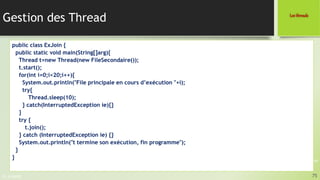 Pr. A.SADIQ
Gestion des Thread
75
Les threads
Programmation JAVA
public class ExJoin {
public static void main(String[]arg){
Thread t=new Thread(new FileSecondaire());
t.start();
for(int i=0;i<20;i++){
System.out.println("File principale en cours d’exécution "+i);
try{
Thread.sleep(10);
} catch(InterruptedException ie){}
}
try {
t.join();
} catch (InterruptedException ie) {}
System.out.println("t termine son exécution, fin programme");
}
}
 