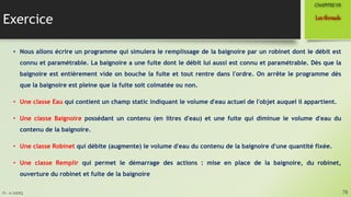 Pr. A.SADIQ
Exercice
• Nous allons écrire un programme qui simulera le remplissage de la baignoire par un robinet dont le débit est
connu et paramétrable. La baignoire a une fuite dont le débit lui aussi est connu et paramétrable. Dès que la
baignoire est entièrement vide on bouche la fuite et tout rentre dans l'ordre. On arrête le programme dès
que la baignoire est pleine que la fuite soit colmatée ou non.
• Une classe Eau qui contient un champ static indiquant le volume d'eau actuel de l'objet auquel il appartient.
• Une classe Baignoire possédant un contenu (en litres d'eau) et une fuite qui diminue le volume d'eau du
contenu de la baignoire.
• Une classe Robinet qui débite (augmente) le volume d'eau du contenu de la baignoire d'une quantité fixée.
• Une classe Remplir qui permet le démarrage des actions : mise en place de la baignoire, du robinet,
ouverture du robinet et fuite de la baignoire
78
Lesthreads
CHAPITREVII
 