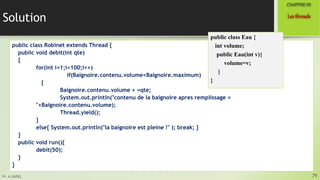 Pr. A.SADIQ
Solution
public class Robinet extends Thread {
public void debit(int qte)
{
for(int i=1;i<100;i++)
if(Baignoire.contenu.volume<Baignoire.maximum)
{
Baignoire.contenu.volume + =qte;
System.out.println("contenu de la baignoire apres remplissage =
"+Baignoire.contenu.volume);
Thread.yield();
}
else{ System.out.println("la baignoire est pleine !" ); break; }
}
public void run(){
debit(50);
}
}
79
Lesthreads
CHAPITREVII
public class Eau {
int volume;
public Eau(int v){
volume=v;
}
}
 