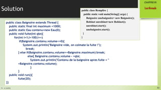 Pr. A.SADIQ
Solution
public class Baignoire extends Thread {
public static final int maximum =1000;
public static Eau contenu=new Eau(0);
public void fuite(int qte){
for(int i=1;i<100;i++)
if(Baignoire.contenu.volume<=0){
System.out.println("Baignoire vide, on colmate la fuite !");
break;
} else if(Baignoire.contenu.volume>=Baignoire.maximum) break;
else{ Baignoire.contenu.volume - =qte;
System.out.println("Contenu de la baignoire apres fuite = "
+Baignoire.contenu.volume);
}
}
public void run(){
fuite(20);
}}
80
Lesthreads
CHAPITREVII
public class Remplire {
public static void main(String[] args) {
Baignoire unebaignoire= new Baignoire();
Robinet unrobinet=new Robinet();
unrobinet.start();
unebaignoire.start();
}
}
 