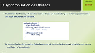 Pr. A.SADIQ
La synchronisation des threads
• L’utilisation de threads peut entraîner des besoins de synchronisation pour éviter les problèmes liés
aux accès simultanés aux variables.
• La synchronisation des threads se fait grâce au mot clé synchronized, employé principalement comme
« modifieur » d'une méthode
81
Lesthreads
CHAPITREVII
public class Compte {
private double solde;
public void deposer(double somme) {
solde = solde + somme;
}
public double retirer () {
return solde;
}
}
 