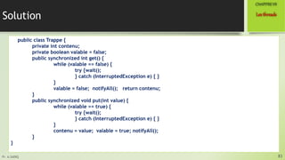 Pr. A.SADIQ
Solution
public class Trappe {
private int contenu;
private boolean valable = false;
public synchronized int get() {
while (valable == false) {
try {wait();
} catch (InterruptedException e) { }
}
valable = false; notifyAll(); return contenu;
}
public synchronized void put(int value) {
while (valable == true) {
try {wait();
} catch (InterruptedException e) { }
}
contenu = value; valable = true; notifyAll();
}
}
83
Lesthreads
CHAPITREVII
 