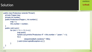 Pr. A.SADIQ
Solution
public class Producteur extends Thread {
private Trappe trap;
private int number;
public Producteur(Trappe c, int number) {
trap = c;
this.number = number;
}
public void run() {
for (int i = 1; i < 11; i++) {
trap.put(i);
System.out.println("Producteur #" + this.number + " poser: " + i);
try {
sleep((int)(Math.random() * 100));
} catch (InterruptedException e) { }
}
}
}
84
Lesthreads
CHAPITREVII
 
