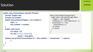 Pr. A.SADIQ
Solution
public class Consumateur extends Thread {
private Trappe trap;
private int number;
public Consumateur(Trappe c, int number) {
trap = c;
this.number = number;
}
public void run() {
int valeur = 0;
for (int i = 1; i < 11; i++) {
valuer = trap.get();
System.out.println("Consumateur #" + this.number + " consommer: " + valeur);
}
}
}
85
Lesthreads
CHAPITREVII
public class ProducerConsumerTest {
public static void main(String[] args) {
Trappe c = new Trappe();
Producteur p1 = new Producteur(c, 1);
Consumateur c1 = new
Consumateur(c,1);
p1.start();
c1.start();
}
}
 