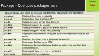 Package – Quelques packages java
• Java propose une série de classes prédéfinies, organisées en packages.
9
Package
CHAPITREIV
java.applet Classes de base pour les applets
java.awt Classes d'interface graphique AWT
java.io Classes d’entrées sorties (flux, fichiers)
java.lang Classes de support du langage
java.math Classes permettant la gestion de grands nombres.
java.net Classes de support réseau (URL, sockets)
java.rmi Classes pour les méthodes invoquées à partir de machines virtuelles non
locales.
java.security Classes et interfaces pour la gestion de la sécurité.
java.sql Classes pour l'utilisation de JDBC.
java.text Classes pour la manipulation de textes, de dates et de nombres dans
plusieurs langages.
java.util Classes d’utilitaires (vecteurs, hashtable)
javax.swing Classes d’interface graphique
 
