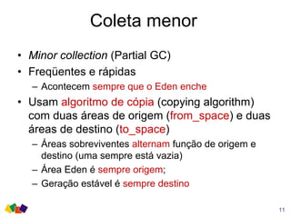 Coleta menor
• Minor collection (Partial GC)
• Freqüentes e rápidas
– Acontecem sempre que o Eden enche
• Usam algoritmo de cópia (copying algorithm)
com duas áreas de origem (from_space) e duas
áreas de destino (to_space)
– Áreas sobreviventes alternam função de origem e
destino (uma sempre está vazia)
– Área Eden é sempre origem;
– Geração estável é sempre destino
11
 