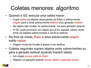 Coletas menores: algoritmo
• Quando o GC executa uma coleta menor
– Copia todos os objetos alcançáveis do Éden e sobrevivente
origem para a área sobrevivente destino e/ou geração estável
– Se objeto não couber no sobrevivente, vai para geração estável
– O GC pode promover um objeto que já foi copiado várias vezes
entre as regiões sobreviventes e torná-lo estável
• No final da coleta, Éden e área sobrevivente origem
estão vazios
– Origem muda de função e passa a ser destino
• Coletas seguintes copiam objetos entre sobreviventes ou
para a geração estável (quando tiverem idade)
– Um objeto nunca volta ao Éden
– Objetos na geração estável nunca voltam à geração jovem
12
 