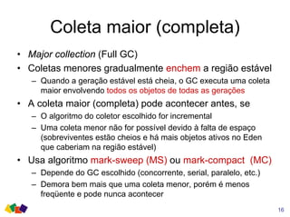 Coleta maior (completa)
• Major collection (Full GC)
• Coletas menores gradualmente enchem a região estável
– Quando a geração estável está cheia, o GC executa uma coleta
maior envolvendo todos os objetos de todas as gerações
• A coleta maior (completa) pode acontecer antes, se
– O algoritmo do coletor escolhido for incremental
– Uma coleta menor não for possível devido à falta de espaço
(sobreviventes estão cheios e há mais objetos ativos no Eden
que caberiam na região estável)
• Usa algoritmo mark-sweep (MS) ou mark-compact (MC)
– Depende do GC escolhido (concorrente, serial, paralelo, etc.)
– Demora bem mais que uma coleta menor, porém é menos
freqüente e pode nunca acontecer
16
 