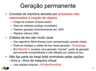 Geração permanente
17
• Consiste de memória alocada por processos não-
relacionados à criação de objetos
– Carga de classes (ClassLoader)
– Área de métodos (código compilado)
– Classes geradas dinamicamente (ex: JSP)
– Objetos nativos (JNI)
• Coletas de lixo são muito raras
– Usa algoritmo Mark-Sweep (com compactação quando cheio)
– Pode-se desligar a coleta de lixo nesta geração: -Xnoclassgc
– Em MacOS X, existem uma geração “imortal”: parte da geração
permanente compartilhada e não afetada por coleta de lixo
• Não faz parte do heap total controlado pelas opções
–Xmx e –Xms da máquina virtual
– Usa opções próprias –XX:MaxPermSize
 