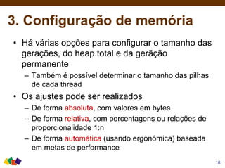 3. Configuração de memória
• Há várias opções para configurar o tamanho das
gerações, do heap total e da gerãção
permanente
– Também é possível determinar o tamanho das pilhas
de cada thread
• Os ajustes pode ser realizados
– De forma absoluta, com valores em bytes
– De forma relativa, com percentagens ou relações de
proporcionalidade 1:n
– De forma automática (usando ergonômica) baseada
em metas de performance
18
 