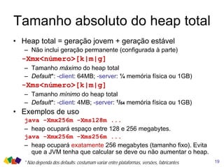 Tamanho absoluto do heap total
19
• Heap total = geração jovem + geração estável
– Não inclui geração permanente (configurada à parte)
-Xmx<número>[k|m|g]
– Tamanho máximo do heap total
– Default*: -client: 64MB; -server: ¼ memória física ou 1GB)
-Xms<número>[k|m|g]
– Tamanho mínimo do heap total
– Default*: -client: 4MB; -server: 1/64 memória física ou 1GB)
• Exemplos de uso
java -Xmx256m -Xms128m ...
– heap ocupará espaço entre 128 e 256 megabytes.
java -Xmx256m -Xms256m ...
– heap ocupará exatamente 256 megabytes (tamanho fixo). Evita
que a JVM tenha que calcular se deve ou não aumentar o heap.
* Não dependa dos defaults: costumam variar entre plataformas, versões, fabricantes
 