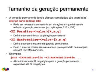 Tamanho da geração permanente
• A geração permanente (onde classes compiladas são guardadas)
não faz parte do heap total
– Pode ser necessário aumentá-la em situações em que há uso de
reflexão e geração de classes (ex: aplicações EJB e JSP)
-XX:PermSize=<valor>[k,m,g]
– Define o tamanho inicial da geração permanente
-XX:MaxPermSize=<valor>[k,m,g]
– Define o tamanho máximo da geração permanente.
– Caso o sistema precise de mais espaço que o permitido nesta opção,
causará OutOfMemoryError.
• Exemplos
java -XXPermSize=32m -XX:MaxPermSize=64m ...
– Aloca inicialmente 32 megabytes para a geração permanente,
expansível até 64 megabytes
20
 