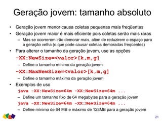 Geração jovem: tamanho absoluto
• Geração jovem menor causa coletas pequenas mais freqüentes
• Geração jovem maior é mais eficiente pois coletas serão mais raras
– Mas se ocorrerem irão demorar mais, além de reduzirem o espaço para
a geração velha (o que pode causar coletas demoradas freqüentes)
• Para alterar o tamanho da geração jovem, use as opções
-XX:NewSize=<valor>[k,m,g]
– Define o tamanho mínimo da geração jovem
-XX:MaxNewSize=<valor>[k,m,g]
– Define o tamanho máximo da geração jovem
• Exemplos de uso
java -XX:NewSize=64m -XX:NewSize=64m ...
– Define um tamanho fixo de 64 megabytes para a geração jovem
java -XX:NewSize=64m -XX:NewSize=64m ...
– Define mínimo de 64 MB e máximo de 128MB para a geração jovem
21
 