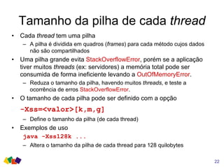 Tamanho da pilha de cada thread
• Cada thread tem uma pilha
– A pilha é dividida em quadros (frames) para cada método cujos dados
não são compartilhados
• Uma pilha grande evita StackOverflowError, porém se a aplicação
tiver muitos threads (ex: servidores) a memória total pode ser
consumida de forma ineficiente levando a OutOfMemoryError.
– Reduza o tamanho da pilha, havendo muitos threads, e teste a
ocorrência de erros StackOverflowError.
• O tamanho de cada pilha pode ser definido com a opção
-Xss=<valor>[k,m,g]
– Define o tamanho da pilha (de cada thread)
• Exemplos de uso
java -Xss128k ...
– Altera o tamanho da pilha de cada thread para 128 quilobytes
22
 