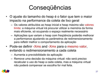 Conseqüências
• O ajuste do tamanho do heap é o fator que tem o maior
impacto na performance da coleta de lixo geral
– Os valores atribuídos ao heap inicial e heap máximo são valores
limite: a máquina virtual irá procurar utilizar a memória da forma
mais eficiente, só ocupando o espaço realmente necessário
– Aplicações que variam o heap com freqüência poderão melhorar
a performance ajustando os parâmetros de redimensionamento
para refletir melhor o comportamento da aplicação
• Pode-se definir -Xms and -Xmx para o mesmo valor,
evitando o redimensionamento a cada coleta
– Aumenta a previsibilidade da aplicação
– Remove uma decisão da máquina virtual: não será preciso
recalcular o uso do heap a cada coleta, mas a máquina virtual
não poderá compensar se escolha for mal feita.
27
 