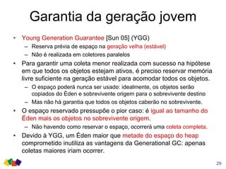 Garantia da geração jovem
• Young Generation Guarantee [Sun 05] (YGG)
– Reserva prévia de espaço na geração velha (estável)
– Não é realizada em coletores paralelos
• Para garantir uma coleta menor realizada com sucesso na hipótese
em que todos os objetos estejam ativos, é preciso reservar memória
livre suficiente na geração estável para acomodar todos os objetos.
– O espaço poderá nunca ser usado: idealmente, os objetos serão
copiados do Éden e sobrevivente origem para o sobrevivente destino
– Mas não há garantia que todos os objetos caberão no sobrevivente.
• O espaço reservado pressupõe o pior caso: é igual ao tamanho do
Éden mais os objetos no sobrevivente origem.
– Não havendo como reservar o espaço, ocorrerá uma coleta completa.
• Devido à YGG, um Éden maior que metade do espaço do heap
comprometido inutiliza as vantagens da Generational GC: apenas
coletas maiores iriam ocorrer.
29
 