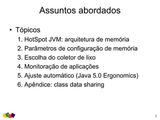 Assuntos abordados
• Tópicos
1. HotSpot JVM: arquitetura de memória
2. Parâmetros de configuração de memória
3. Escolha do coletor de lixo
4. Monitoração de aplicações
5. Ajuste automático (Java 5.0 Ergonomics)
6. Apêndice: class data sharing
3
 