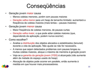 Conseqüências
30
• Geração jovem maior causa
– Menos coletas menores, porém com pausas maiores
– Geração velha menor para um heap de tamanho limitado: aumentará a
freqüência de coletas maiores (mais lentas – pausas maiores)
• Geração jovem menor causa
– Maior freqüência de coletas menores, de pausas curtas
– Geração velha maior, o que pode adiar coletas maiores (que,
dependendo da aplicação, podem nunca ocorrer)
• Como escolher?
– Analise a distribuição dos objetos alocados e estabilizados (tenured)
durante a vida da aplicação. Não ajuste se não for necessário.
– A menos que sejam detectados problemas com pausas longas ou
muitas coletas maiores, aloque o máximo de memória à geração jovem
– Veja se a garantia da geração jovem (YGG) é alcançada (não aumente
além da metade do espaço usado do heap)
– Alocação de objetos pode ocorrer em paralelo, então aumente à
medida em que houver mais processadores.
 