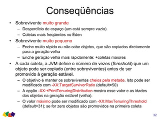 Conseqüências
• Sobrevivente muito grande
– Desperdício de espaço (um está sempre vazio)
– Coletas mais freqüentes no Éden
• Sobrevivente muito pequeno
– Enche muito rápido ou não cabe objetos, que são copiados diretamente
para a geração velha
– Enche geração velha mais rapidamente: +coletas maiores
• A cada coleta, a JVM define o número de vezes (threshold) que um
objeto pode ser copiado (entre sobreviventes) antes de ser
promovido à geração estável.
– O objetivo é manter os sobreviventes cheios pela metade. Isto pode ser
modificado com -XX:TargetSurvivorRatio (default=50)
– A opção -XX:+PrintTenuringDistribution mostra esse valor e as idades
dos objetos na geração estável (velha).
– O valor máximo pode ser modificado com -XX:MaxTenuringThreshold
(default=31); se for zero objetos são promovidos na primeira coleta
32
 