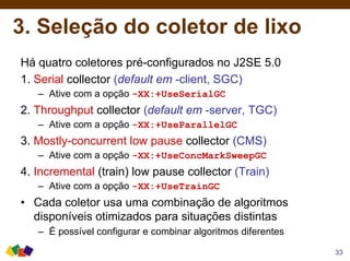 3. Seleção do coletor de lixo
Há quatro coletores pré-configurados no J2SE 5.0
1. Serial collector (default em -client, SGC)
– Ative com a opção -XX:+UseSerialGC
2. Throughput collector (default em -server, TGC)
– Ative com a opção -XX:+UseParallelGC
3. Mostly-concurrent low pause collector (CMS)
– Ative com a opção -XX:+UseConcMarkSweepGC
4. Incremental (train) low pause collector (Train)
– Ative com a opção -XX:+UseTrainGC
• Cada coletor usa uma combinação de algoritmos
disponíveis otimizados para situações distintas
– É possível configurar e combinar algoritmos diferentes
33
 