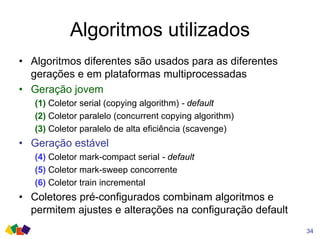 Algoritmos utilizados
• Algoritmos diferentes são usados para as diferentes
gerações e em plataformas multiprocessadas
• Geração jovem
(1) Coletor serial (copying algorithm) - default
(2) Coletor paralelo (concurrent copying algorithm)
(3) Coletor paralelo de alta eficiência (scavenge)
• Geração estável
(4) Coletor mark-compact serial - default
(5) Coletor mark-sweep concorrente
(6) Coletor train incremental
• Coletores pré-configurados combinam algoritmos e
permitem ajustes e alterações na configuração default
34
 