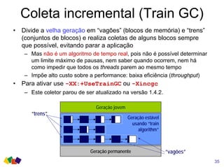 Coleta incremental (Train GC)
• Divide a velha geração em “vagões” (blocos de memória) e “trens”
(conjuntos de blocos) e realiza coletas de alguns blocos sempre
que possível, evitando parar a aplicação
– Mas não é um algoritmo de tempo real, pois não é possível determinar
um limite máximo de pausas, nem saber quando ocorrem, nem há
como impedir que todos os threads parem ao mesmo tempo
– Impõe alto custo sobre a performance: baixa eficiência (throughput)
• Para ativar use -XX:+UseTrainGC ou -Xincgc
– Este coletor parou de ser atualizado na versão 1.4.2.
35
Geração jovem
Geração permanente
Geração estável
usando “train
algorithm”
“trens”
“vagões”
 