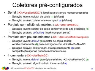 Coletores pré-configurados
• Serial (-XX:+UseSerialGC*): ideal para sistemas monoprocessados
– Geração jovem: coletor de cópia (1) (default)
– Geração estável: coletor mark-compact (4) (default)
• Paralelo com eficiência máxima (-XX:+UseParallelGC)
– Geração jovem: coletor de cópia concorrente de alta eficiência (3)
– Geração estável: default (4) (mark-compact serial)
• Paralelo com pausas mínimas (-XX:+UseConcMarkSweepGC)
– Geração jovem: default (1) (coletor de cópia serial);
versão concorrente (2) pode ser ligada com -XX:+UseParNewGC
– Geração estável: coletor mark-sweep concorrente (5) (com
compactação apenas quando memória cheia)
• Incremental (-XX:+UseTrainGC)
– Geração jovem: default (1) (cópia serial) ou -XX:+UseParNewGC (2)
– Geração estável: algoritmo train incremental (6)
38*Os parâmetros –XX:+Use*GC não devem ser combinados
 