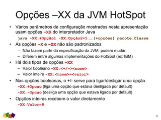 Opções –XX da JVM HotSpot
• Vários parâmetros de configuração mostrados nesta apresentação
usam opções –XX do interpretador Java
java -XX:+Opção1 -XX:Opção2=5 ... [+opções] pacote.Classe
• As opções -X e –XX não são padronizados
– Não fazem parte da especificação da JVM; podem mudar.
– Diferem entre algumas implementações do HotSpot (ex: IBM)
• Há dois tipos de opções –XX
– Valor booleano -XX:<+/-><nome>
– Valor inteiro -XX:<nome>=<valor>
• Nas opções booleanas, o +/- serve para ligar/desligar uma opção
-XX:+Opcao (liga uma opção que estava desligada por default)
-XX:-Opcao (desliga uma opção que estava ligada por default)
• Opções inteiras recebem o valor diretamente
-XX:Valor=8
4
 