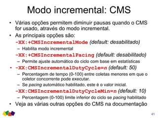 Modo incremental: CMS
• Várias opções permitem diminuir pausas quando o CMS
for usado, através do modo incremental.
• As principais opções são:
-XX:+CMSIncrementalMode (default: desabilitado)
– Habilita modo incremental
-XX:+CMSIncrementalPacing (default: desabilitado)
– Permite ajuste automático do ciclo com base em estatísticas
• -XX:CMSIncrementalDutyCycle=n (default: 50)
– Percentagem de tempo (0-100) entre coletas menores em que o
coletor concorrente pode executar.
– Se pacing automático habilitado, este é o valor inicial.
-XX:CMSIncrementalDutyCycleMin=n (default: 10)
– Percentagem (0-100) limite inferior do ciclo se pacing habilitado
• Veja as várias outras opções do CMS na documentação
41
 