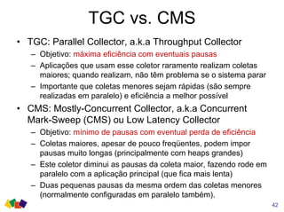 TGC vs. CMS
42
• TGC: Parallel Collector, a.k.a Throughput Collector
– Objetivo: máxima eficiência com eventuais pausas
– Aplicações que usam esse coletor raramente realizam coletas
maiores; quando realizam, não têm problema se o sistema parar
– Importante que coletas menores sejam rápidas (são sempre
realizadas em paralelo) e eficiência a melhor possível
• CMS: Mostly-Concurrent Collector, a.k.a Concurrent
Mark-Sweep (CMS) ou Low Latency Collector
– Objetivo: mínimo de pausas com eventual perda de eficiência
– Coletas maiores, apesar de pouco freqüentes, podem impor
pausas muito longas (principalmente com heaps grandes)
– Este coletor diminui as pausas da coleta maior, fazendo rode em
paralelo com a aplicação principal (que fica mais lenta)
– Duas pequenas pausas da mesma ordem das coletas menores
(normalmente configuradas em paralelo também).
 