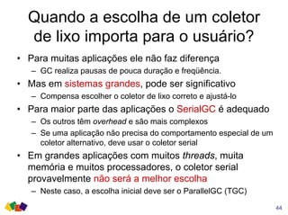 Quando a escolha de um coletor
de lixo importa para o usuário?
• Para muitas aplicações ele não faz diferença
– GC realiza pausas de pouca duração e freqüência.
• Mas em sistemas grandes, pode ser significativo
– Compensa escolher o coletor de lixo correto e ajustá-lo
• Para maior parte das aplicações o SerialGC é adequado
– Os outros têm overhead e são mais complexos
– Se uma aplicação não precisa do comportamento especial de um
coletor alternativo, deve usar o coletor serial
• Em grandes aplicações com muitos threads, muita
memória e muitos processadores, o coletor serial
provavelmente não será a melhor escolha
– Neste caso, a escolha inicial deve ser o ParallelGC (TGC)
44
 