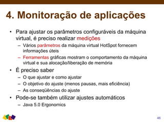 4. Monitoração de aplicações
• Para ajustar os parâmetros configuráveis da máquina
virtual, é preciso realizar medições
– Vários parâmetros da máquina virtual HotSpot fornecem
informações úteis
– Ferramentas gráficas mostram o comportamento da máquina
virtual e sua alocação/liberação de memória
• É preciso saber
– O que ajustar e como ajustar
– O objetivo do ajuste (menos pausas, mais eficiência)
– As conseqüências do ajuste
• Pode-se também utilizar ajustes automáticos
– Java 5.0 Ergonomics
46
 