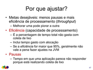Por que ajustar?
• Metas desejáveis: menos pausas e mais
eficiência de processamento (throughput)
– Melhorar uma pode piorar a outra
• Eficiência (capacidade de processamento)
– É a percentagem de tempo total não gasta com
coleta de lixo
– Inclui tempo gasto com alocação
– Se a eficiência for maior que 95%, geralmente não
vale a pena fazer ajustes na JVM
• Pausas
– Tempo em que uma aplicação parece não responder
porque está realizando coleta de lixo
47
 