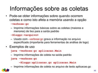 Informações sobre as coletas
48
• Pode-se obter informações sobre quando ocorrem
coletas e como isto afeta a memória usando a opção
-verbose:gc
– Imprime informações básicas sobre as coletas (maiores e
menores) de lixo para a saída padrão
-Xloggc:<arquivo>
– Usado com –verbose:gc grava a informação no arquivo
especificado (importante para ferramentas de análise de logs)
• Exemplos de uso
java –verbose:gc aplicacao.Main
– Imprime informações de coleta na saída padrão
java –verbose:gc
–Xloggc:aplicacao.gc aplicacao.Main
– Imprime informações de coleta no arquivo de texto aplicacao.gc
 