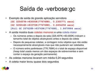 Saída de -verbose:gc
• Exemplo de saída de grande aplicação servidora
[GC 325407K->83000K(776768K), 0.2300771 secs]
[GC 325816K->83372K(776768K), 0.2454258 secs]
[Full GC 267628K->83769K(776768K), 1.8479984 secs]
• A saída mostra duas coletas menores e uma coleta maior
– Os números antes e depois da seta (325.407K->83.000K) indicam o
tamanho total de objetos alcançáveis antes e depois da coleta
– Depois de pequenas coletas, a contagem inclui objetos que não estão
necessariamente alcançáveis mas que não puderam ser coletados
– O número entre parênteses (776.768K) é o total de espaço disponível
(heap total usado menos um dos espaços de sobreviventes e sem
contar o espaço da geração permanente)
• As coletas menores levaram em média 0,24 segundos
• A coleta maior levou quase dois segundos
49
 