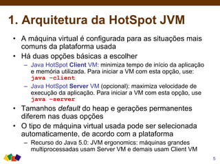 1. Arquitetura da HotSpot JVM
5
• A máquina virtual é configurada para as situações mais
comuns da plataforma usada
• Há duas opções básicas a escolher
– Java HotSpot Client VM: minimiza tempo de início da aplicação
e memória utilizada. Para iniciar a VM com esta opção, use:
java –client
– Java HotSpot Server VM (opcional): maximiza velocidade de
execução da aplicação. Para iniciar a VM com esta opção, use
java –server
• Tamanhos default do heap e gerações permanentes
diferem nas duas opções
• O tipo de máquina virtual usada pode ser selecionada
automaticamente, de acordo com a plataforma
– Recurso do Java 5.0: JVM ergonomics: máquinas grandes
multiprocessadas usam Server VM e demais usam Client VM
 
