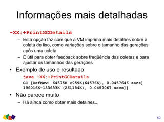 Informações mais detalhadas
-XX:+PrintGCDetails
– Esta opção faz com que a VM imprima mais detalhes sobre a
coleta de lixo, como variações sobre o tamanho das gerações
após uma coleta.
– É útil para obter feedback sobre freqüência das coletas e para
ajustar os tamanhos das gerações
• Exemplo de uso e resultado
java -XX:+PrintGCDetails
GC [DefNew: 64575K->959K(64576K), 0.0457646 secs]
196016K-133633K (261184K), 0.0459067 secs]]
• Não parece muito
– Há ainda como obter mais detalhes...
50
 