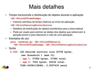 Mais detalhes
51
• Tempo transcorrido e distribuição de objetos durante a aplicação
-XX:+PrintGCTimeStamps
– Imprime carimbos de tempo relativos ao início da aplicação.
-XX:+PrintTenuringDistribution
– Detalhes da distribuição de objetos transferidos para a área estável.
– Pode ser usado para estimar as idades dos objetos que sobrevivem à
geração jovem e para descrever a vida de uma aplicação.
• Exemplos de uso
java -verbose:gc -XX:+PrintGCDetails
-XX:+PrintGCTimeStamps -XX:+PrintTenuringDistribution
• Saída
5.350: [GC Desired survivor size 32768 bytes,
new threshold 1 (max 31)
- age 1: 57984 bytes, 57984 total
- age 2: 7552 bytes, 65536 total
756K->455K(1984K), 0.0097436 secs]
 