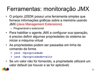 Ferramentas: monitoração JMX
52
• O próprio J2SDK possui uma ferramenta simples que
fornece informações gráficas sobre a memória usando
JMX (Java Management Extensions)
– Programável e extensível
• Para habilitar o agente JMX e configurar sua operação,
é preciso definir algumas propriedades do sistema ao
iniciar a máquina virtual
• As propriedades podem ser passadas em linha de
comando da forma
> java –Dpropriedade
> java –Dpropriedade=valor
• Se um valor não for fornecido, a propriedade utilizará um
valor default (se houver e se for aplicável)
 