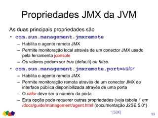 Propriedades JMX da JVM
As duas principais propriedades são
• com.sun.management.jmxremote
– Habilita o agente remoto JMX
– Permite monitoração local através de um conector JMX usado
pela ferramenta jconsole
– Os valores podem ser true (default) ou false.
• com.sun.management.jmxremote.port=valor
– Habilita o agente remoto JMX
– Permite monitoração remota através de um conector JMX de
interface pública disponibilizada através de uma porta
– O valor deve ser o número da porta
– Esta opção pode requerer outras propriedades (veja tabela 1 em
/docs/guide/management/agent.html (documentação J2SE 5.0*)
53
* [SDK]
 