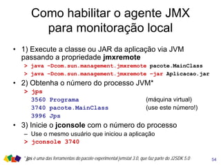 Como habilitar o agente JMX
para monitoração local
• 1) Execute a classe ou JAR da aplicação via JVM
passando a propriedade jmxremote
> java –Dcom.sun.management.jmxremote pacote.MainClass
> java –Dcom.sun.management.jmxremote –jar Aplicacao.jar
• 2) Obtenha o número do processo JVM*
> jps
3560 Programa (máquina virtual)
3740 pacote.MainClass (use este número!)
3996 Jps
• 3) Inicie o jconsole com o número do processo
– Use o mesmo usuário que iniciou a aplicação
> jconsole 3740
54* jps é uma das ferramentas do pacote experimental jvmstat 3.0, que faz parte do J2SDK 5.0
 