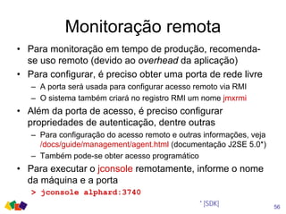 Monitoração remota
56
• Para monitoração em tempo de produção, recomenda-
se uso remoto (devido ao overhead da aplicação)
• Para configurar, é preciso obter uma porta de rede livre
– A porta será usada para configurar acesso remoto via RMI
– O sistema também criará no registro RMI um nome jmxrmi
• Além da porta de acesso, é preciso configurar
propriedades de autenticação, dentre outras
– Para configuração do acesso remoto e outras informações, veja
/docs/guide/management/agent.html (documentação J2SE 5.0*)
– Também pode-se obter acesso programático
• Para executar o jconsole remotamente, informe o nome
da máquina e a porta
> jconsole alphard:3740
* [SDK]
 